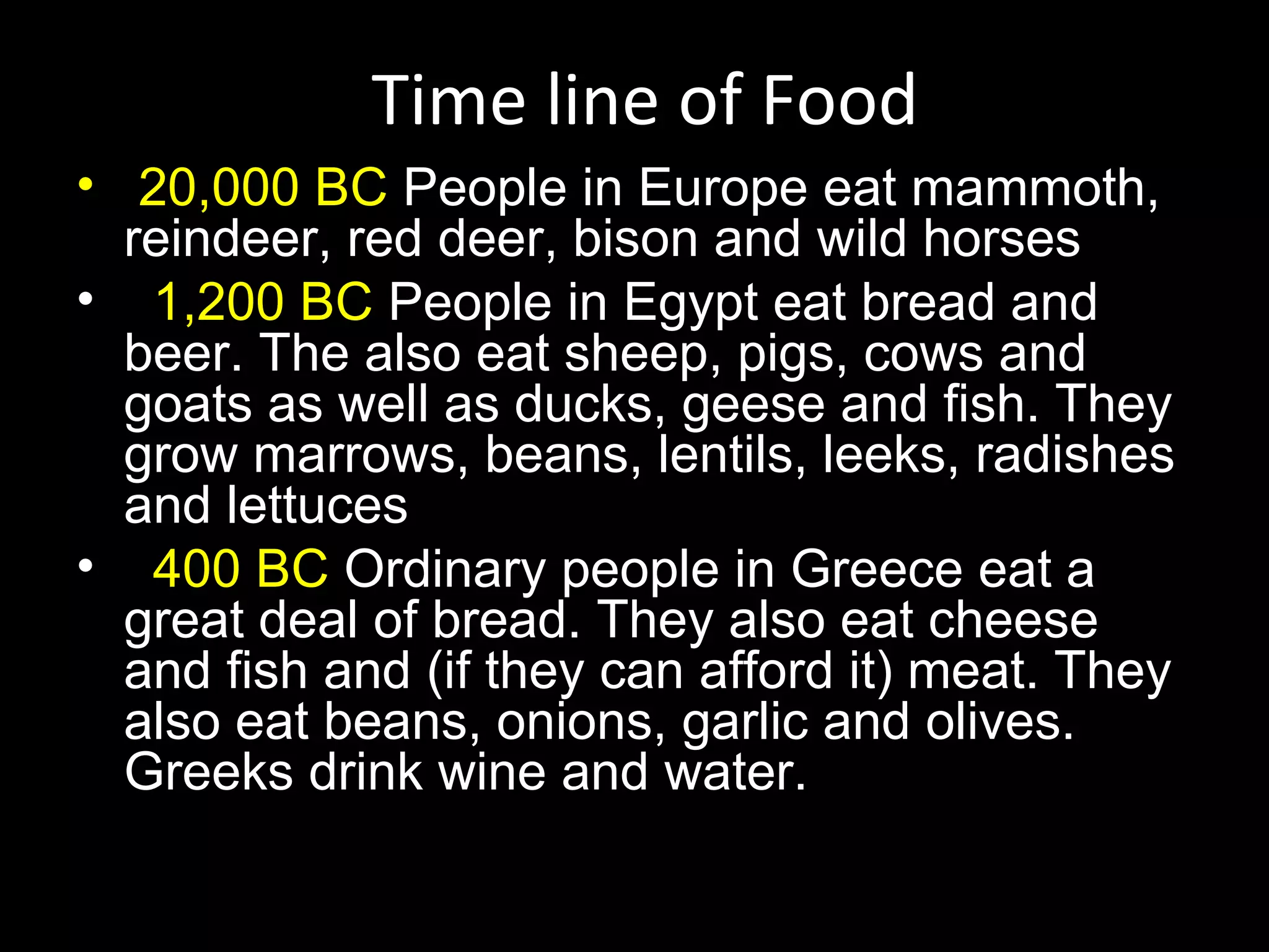 Time line of Food
• 20,000 BC People in Europe eat mammoth,
  reindeer, red deer, bison and wild horses
• 1,200 BC People in Egypt eat bread and
  beer. The also eat sheep, pigs, cows and
  goats as well as ducks, geese and fish. They
  grow marrows, beans, lentils, leeks, radishes
  and lettuces
• 400 BC Ordinary people in Greece eat a
  great deal of bread. They also eat cheese
  and fish and (if they can afford it) meat. They
  also eat beans, onions, garlic and olives.
  Greeks drink wine and water.
 