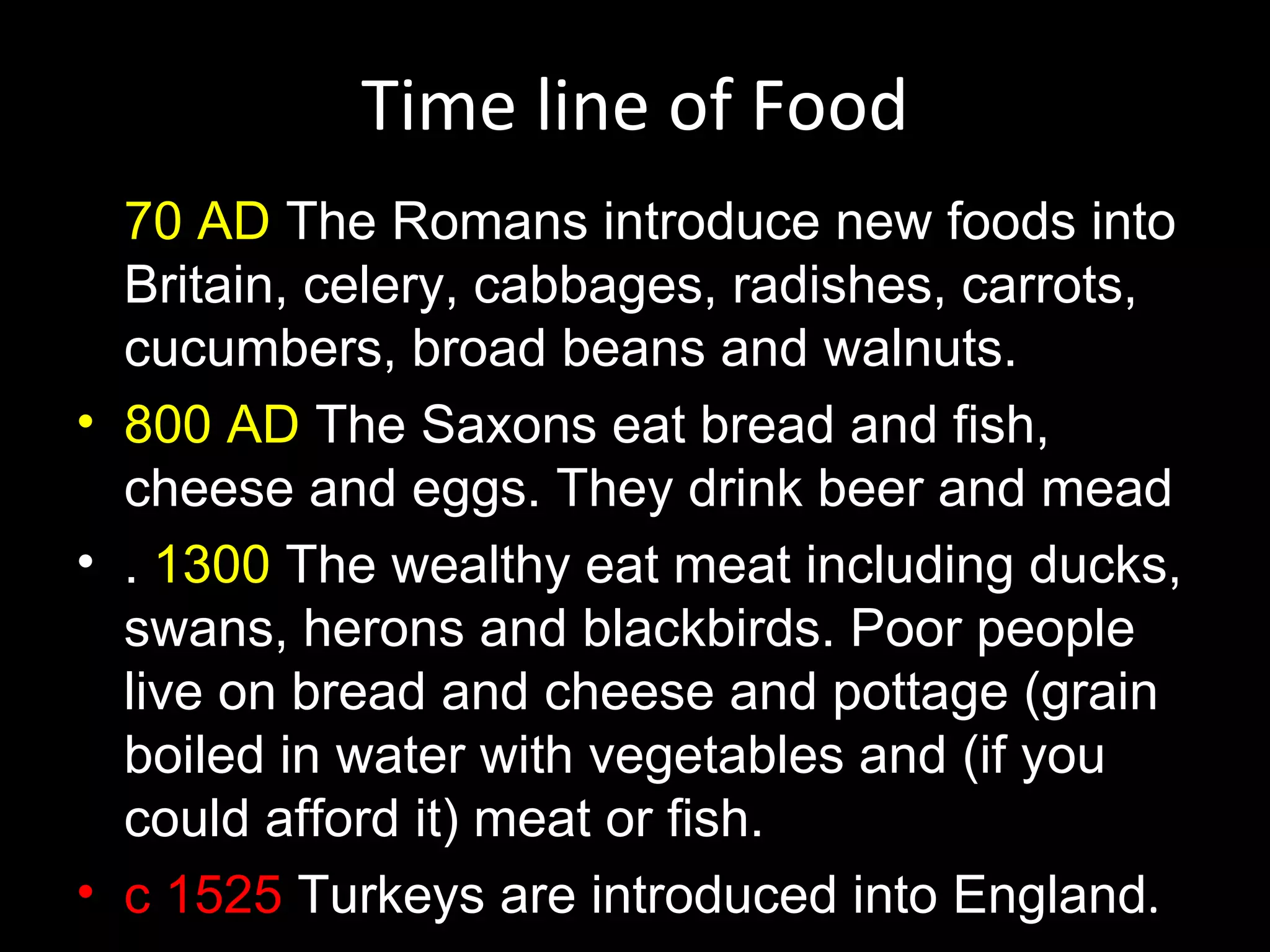 Time line of Food
  70 AD The Romans introduce new foods into
  Britain, celery, cabbages, radishes, carrots,
  cucumbers, broad beans and walnuts.
• 800 AD The Saxons eat bread and fish,
  cheese and eggs. They drink beer and mead
• . 1300 The wealthy eat meat including ducks,
  swans, herons and blackbirds. Poor people
  live on bread and cheese and pottage (grain
  boiled in water with vegetables and (if you
  could afford it) meat or fish.
• c 1525 Turkeys are introduced into England.
 