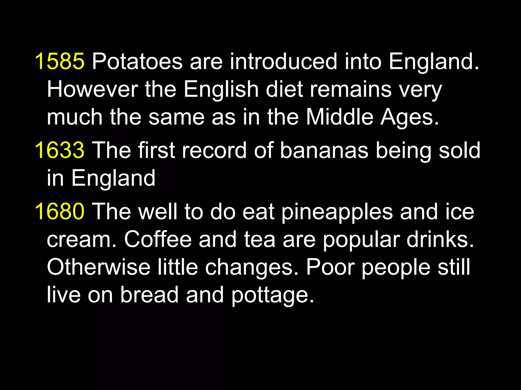 1585 Potatoes are introduced into England.
 However the English diet remains very
 much the same as in the Middle Ages.
1633 The first record of bananas being sold
 in England
1680 The well to do eat pineapples and ice
 cream. Coffee and tea are popular drinks.
 Otherwise little changes. Poor people still
 live on bread and pottage.
 