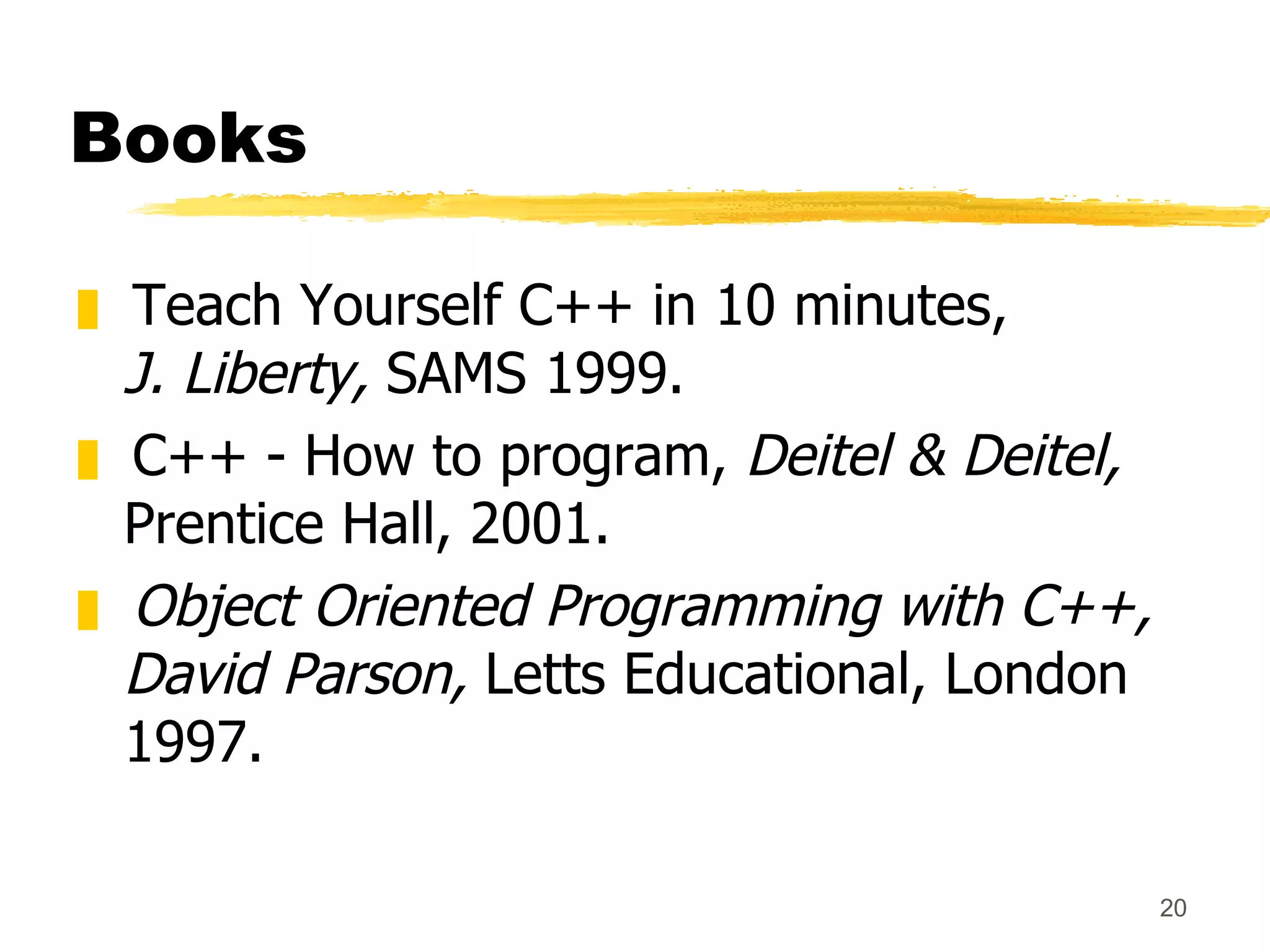 Books Teach Yourself C++ in 10 minutes, J. Liberty,  SAMS 1999. C++ - How to program,  Deitel & Deitel,  Prentice Hall, 2001. Object Oriented Programming with C++, David Parson,  Letts Educational, London 1997. 