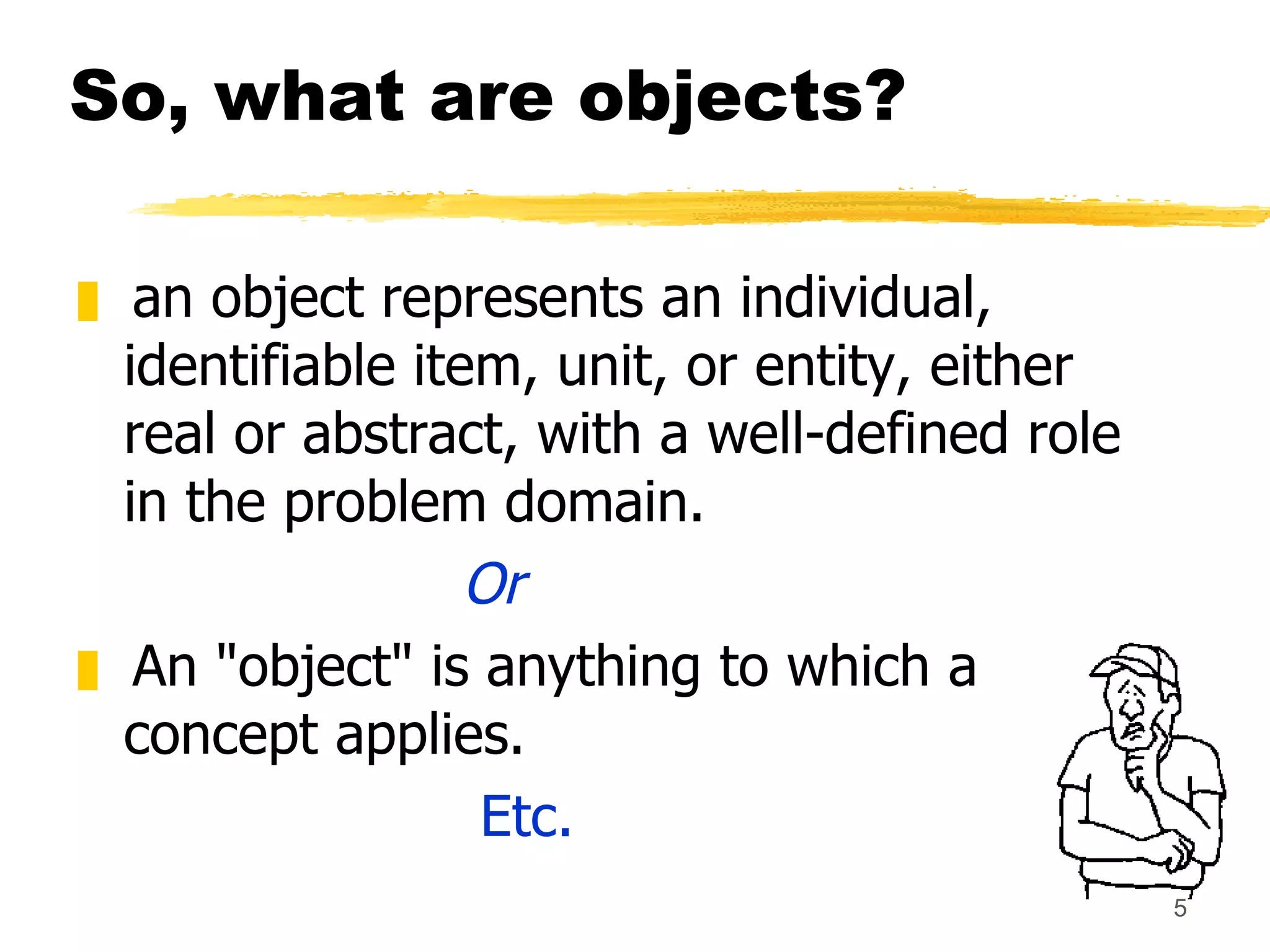 So, what are objects? an object represents an individual, identifiable item, unit, or entity, either real or abstract, with a well-defined role in the problem domain. Or An "object" is anything to which a concept applies. Etc. 