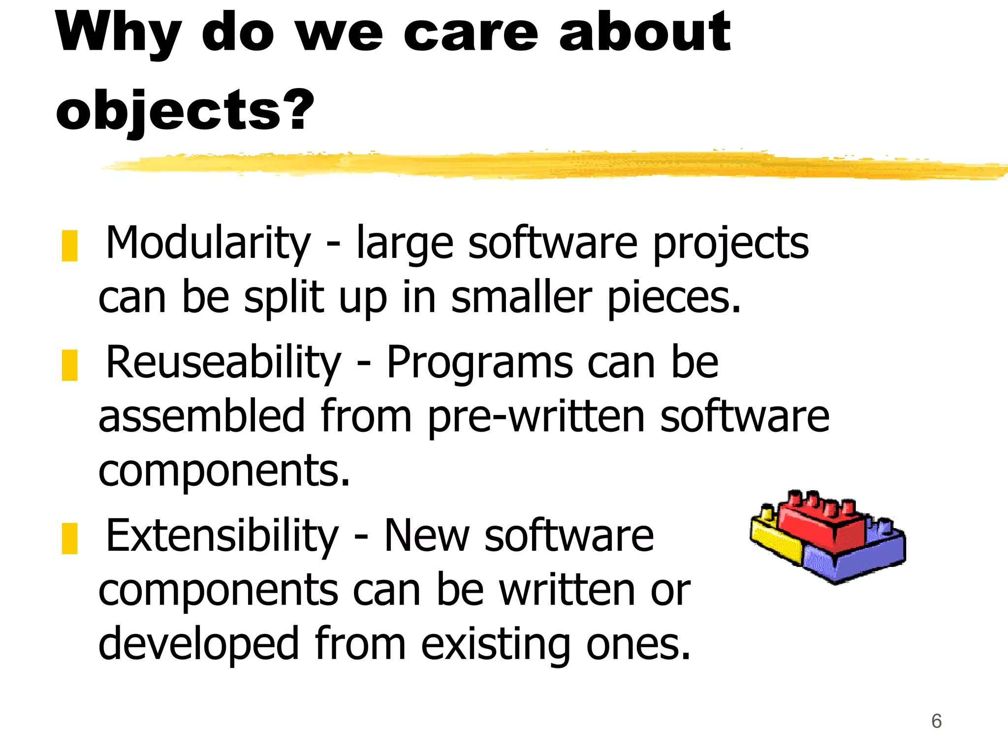 Why do we care about objects? Modularity - large software projects can be split up in smaller pieces. Reuseability - Programs can be assembled from pre-written software components. Extensibility - New software components can be written or developed from existing ones. 