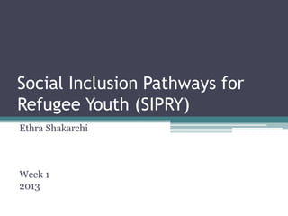 Social Inclusion Pathways for
Refugee Youth (SIPRY)
Ethra Shakarchi



Week 1
2013
 