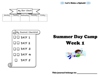 Let’s Make a Splash!
Summer Day Camp
Week 1
This journal belongs to: f
Monday Tuesday Wednesday Thursday Friday
My Journal Checklist
	
  
My Star Chart
DAY 1
	
  
DAY 2
	
  
DAY 3
	
  
DAY 4
	
  
DAY 5
	
  
 