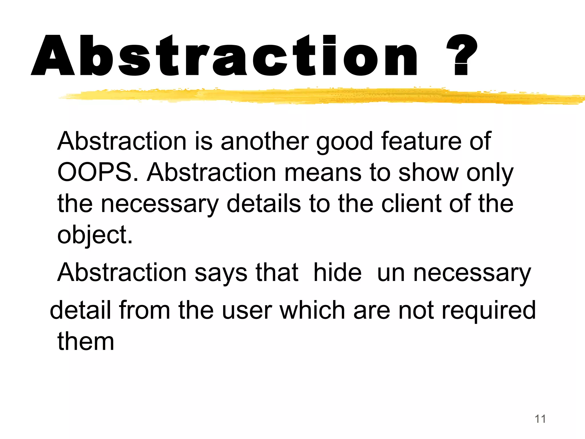 Abstraction ?
Abstraction is another good feature of
OOPS. Abstraction means to show only
the necessary details to the client of the
object.
Abstraction says that hide un necessary
detail from the user which are not required
them
11
 