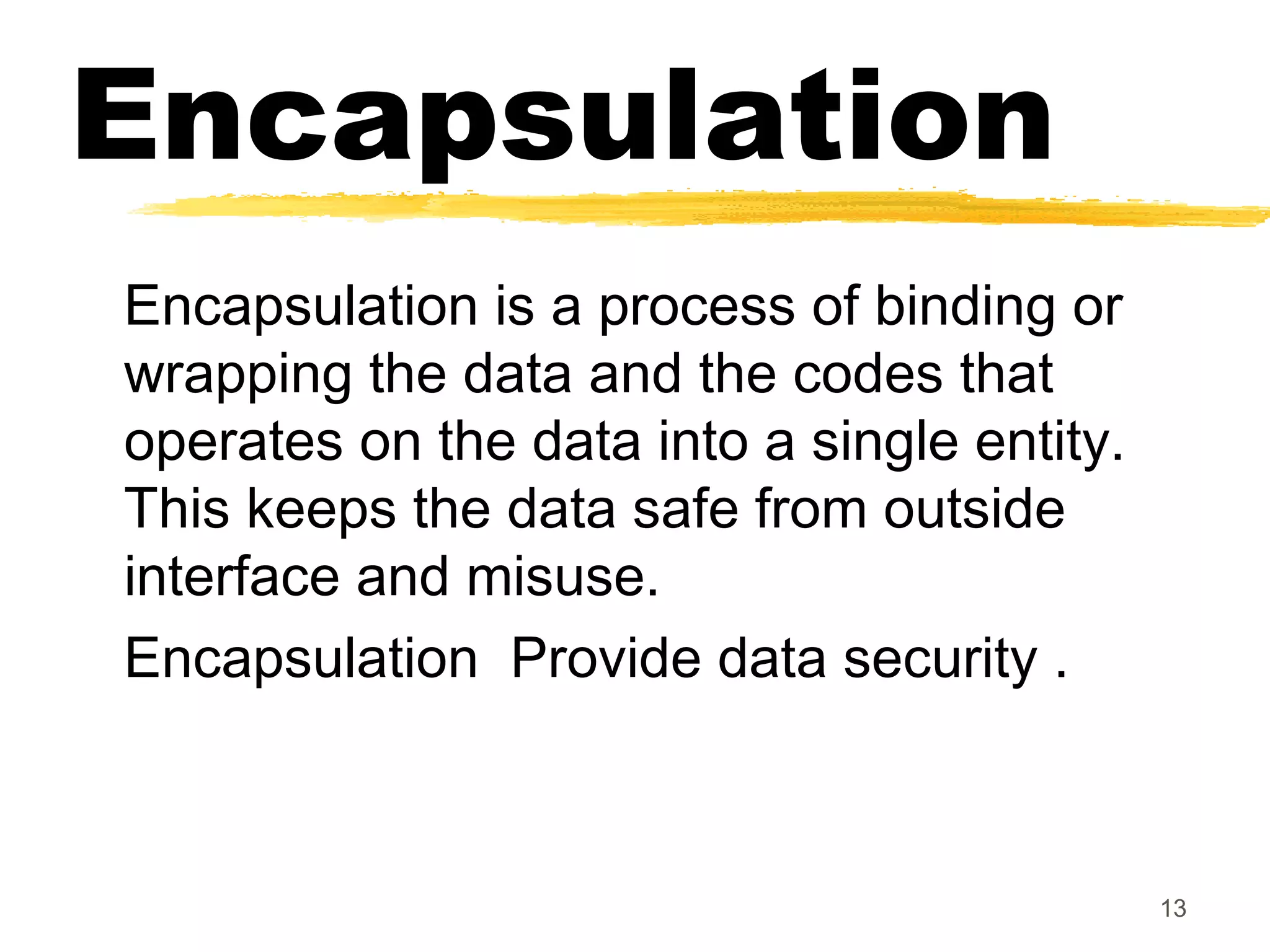 Encapsulation
Encapsulation is a process of binding or
wrapping the data and the codes that
operates on the data into a single entity.
This keeps the data safe from outside
interface and misuse.
Encapsulation Provide data security .
13
 