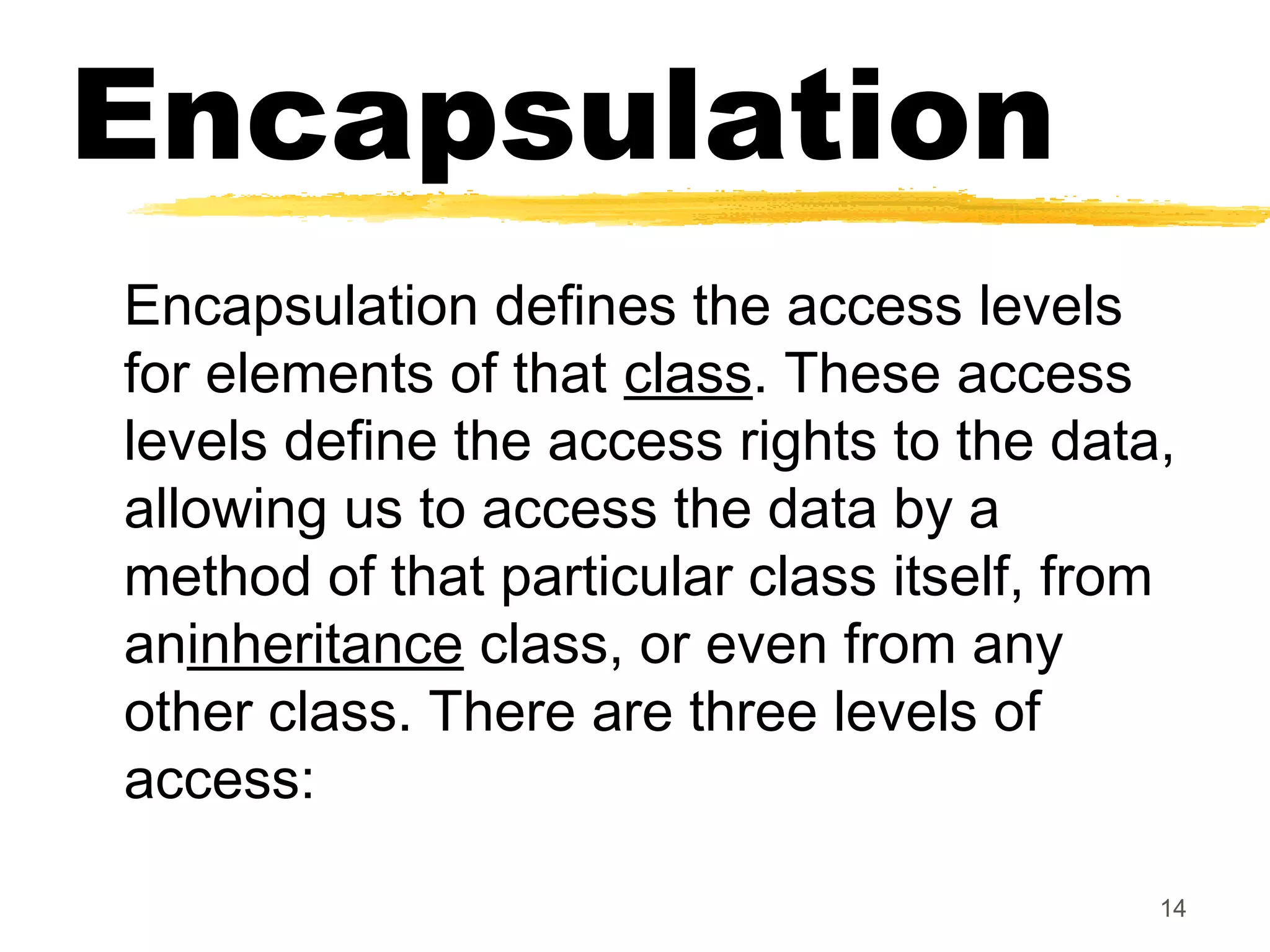 Encapsulation
Encapsulation defines the access levels
for elements of that class. These access
levels define the access rights to the data,
allowing us to access the data by a
method of that particular class itself, from
aninheritance class, or even from any
other class. There are three levels of
access:
14
 