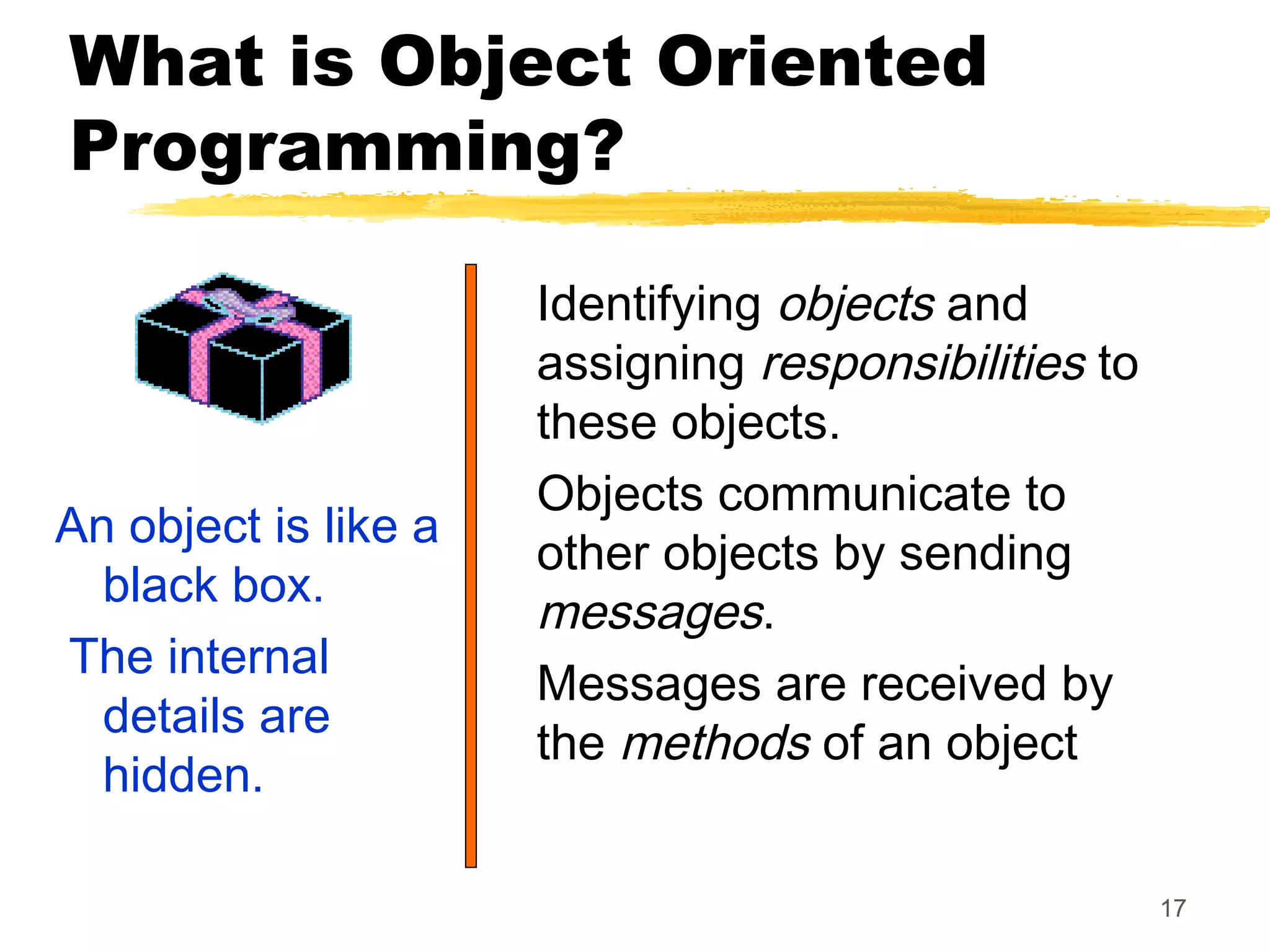 17
What is Object Oriented
Programming?
An object is like a
black box.
The internal
details are
hidden.
Identifying objects and
assigning responsibilities to
these objects.
Objects communicate to
other objects by sending
messages.
Messages are received by
the methods of an object
 