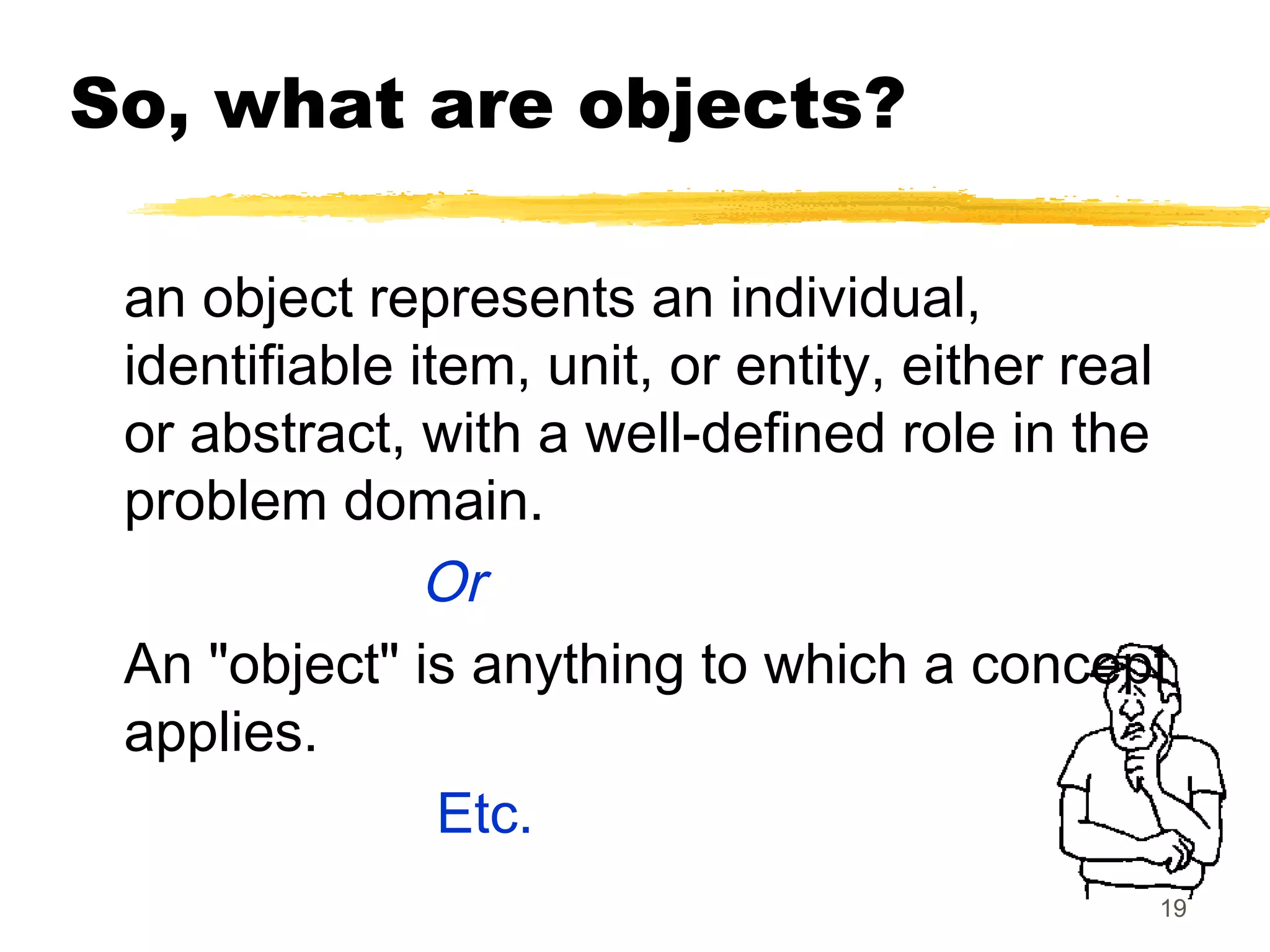 19
So, what are objects?
an object represents an individual,
identifiable item, unit, or entity, either real
or abstract, with a well-defined role in the
problem domain.
Or
An "object" is anything to which a concept
applies.
Etc.
 