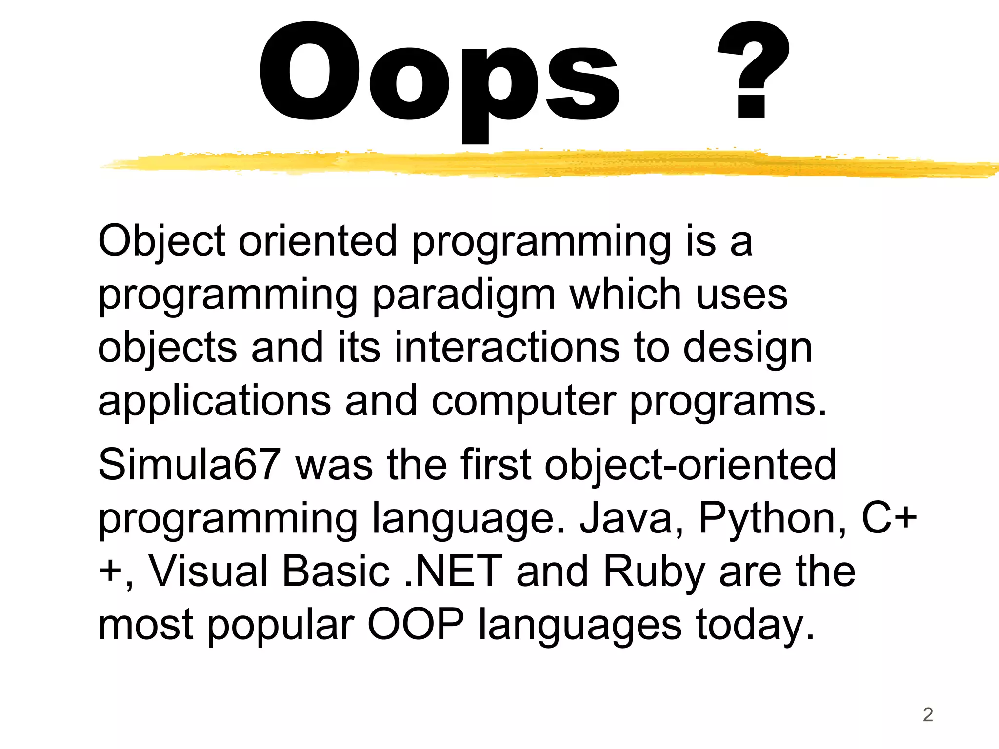 Oops ?
Object oriented programming is a
programming paradigm which uses
objects and its interactions to design
applications and computer programs.
Simula67 was the first object-oriented
programming language. Java, Python, C+
+, Visual Basic .NET and Ruby are the
most popular OOP languages today.
2
 