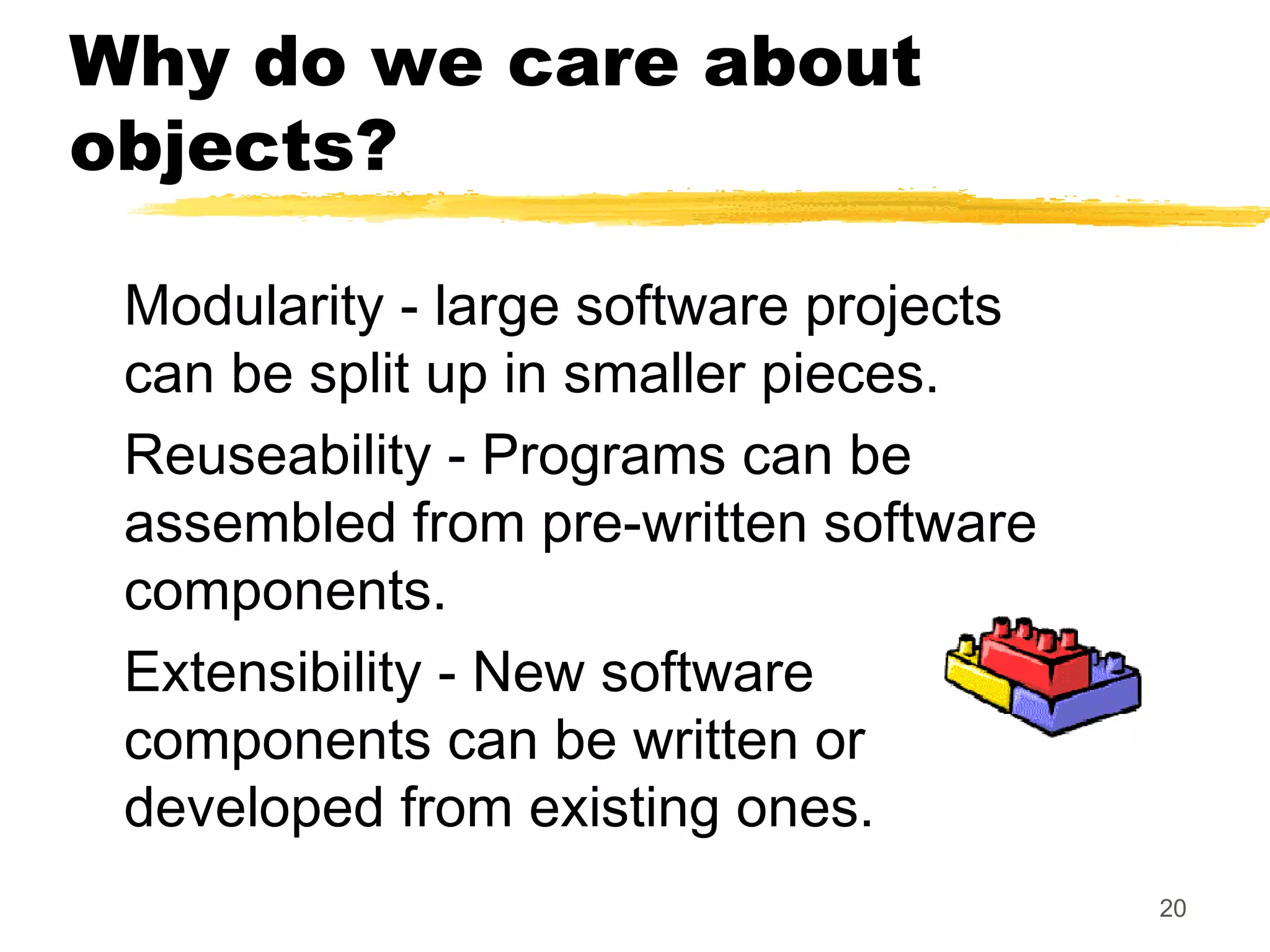 20
Why do we care about
objects?
Modularity - large software projects
can be split up in smaller pieces.
Reuseability - Programs can be
assembled from pre-written software
components.
Extensibility - New software
components can be written or
developed from existing ones.
 