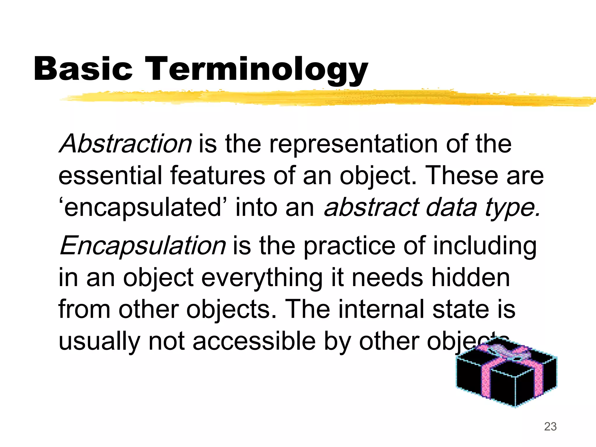 23
Basic Terminology
Abstraction is the representation of the
essential features of an object. These are
‘encapsulated’ into an abstract data type.
Encapsulation is the practice of including
in an object everything it needs hidden
from other objects. The internal state is
usually not accessible by other objects.
 