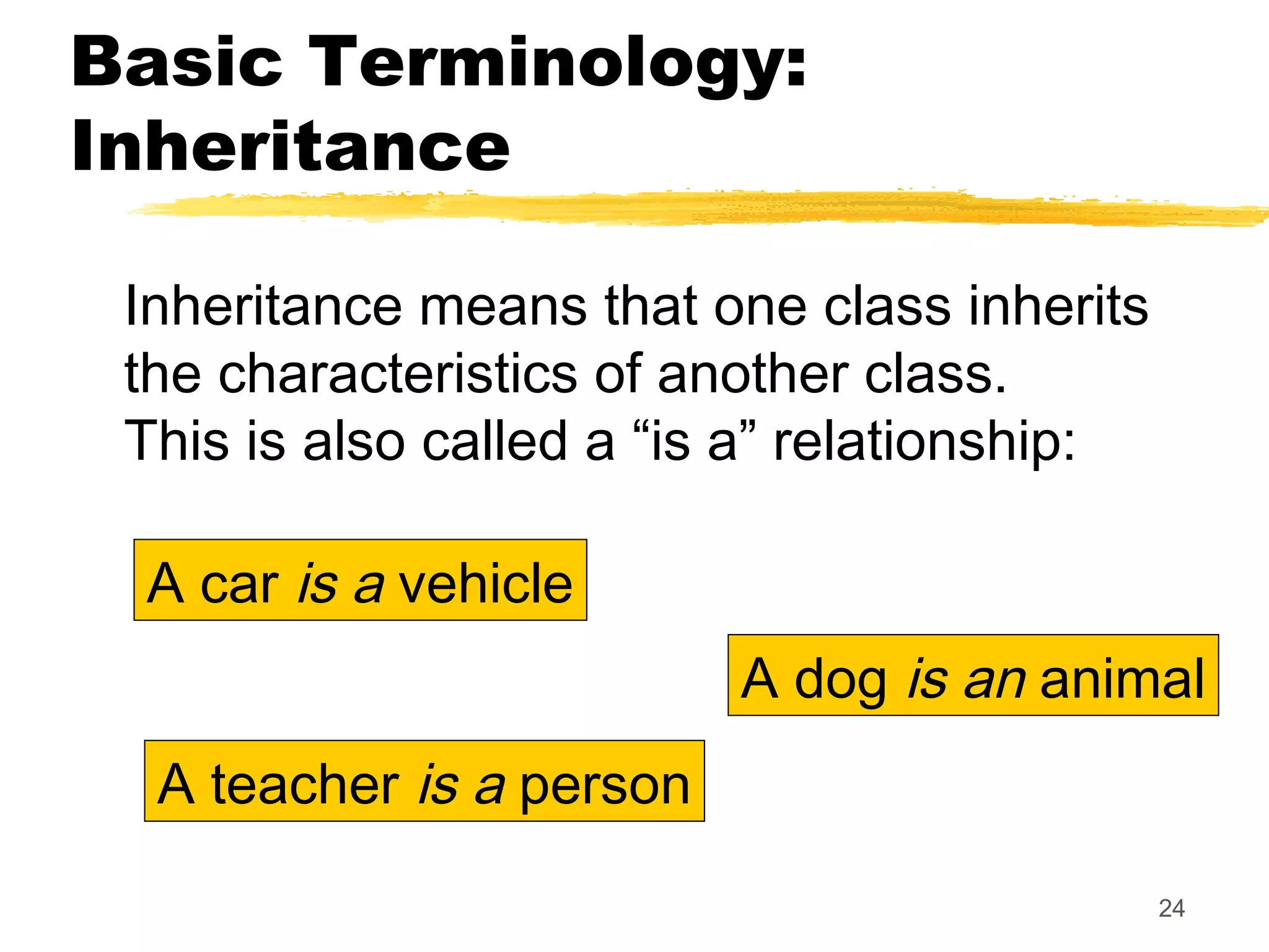 24
Basic Terminology:
Inheritance
Inheritance means that one class inherits
the characteristics of another class.
This is also called a “is a” relationship:
A car is a vehicle
A teacher is a person
A dog is an animal
 