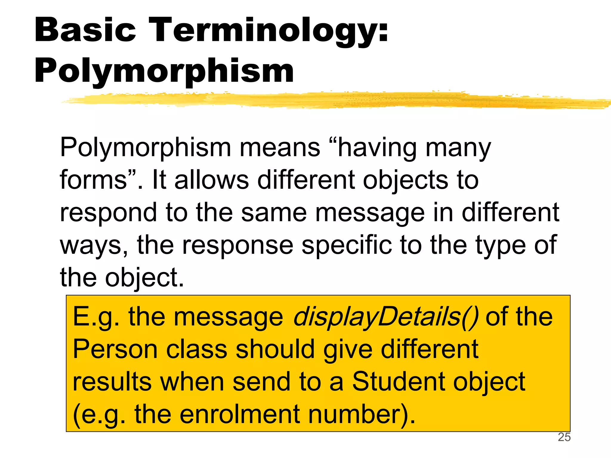 25
Basic Terminology:
Polymorphism
Polymorphism means “having many
forms”. It allows different objects to
respond to the same message in different
ways, the response specific to the type of
the object.
E.g. the message displayDetails() of the
Person class should give different
results when send to a Student object
(e.g. the enrolment number).
 