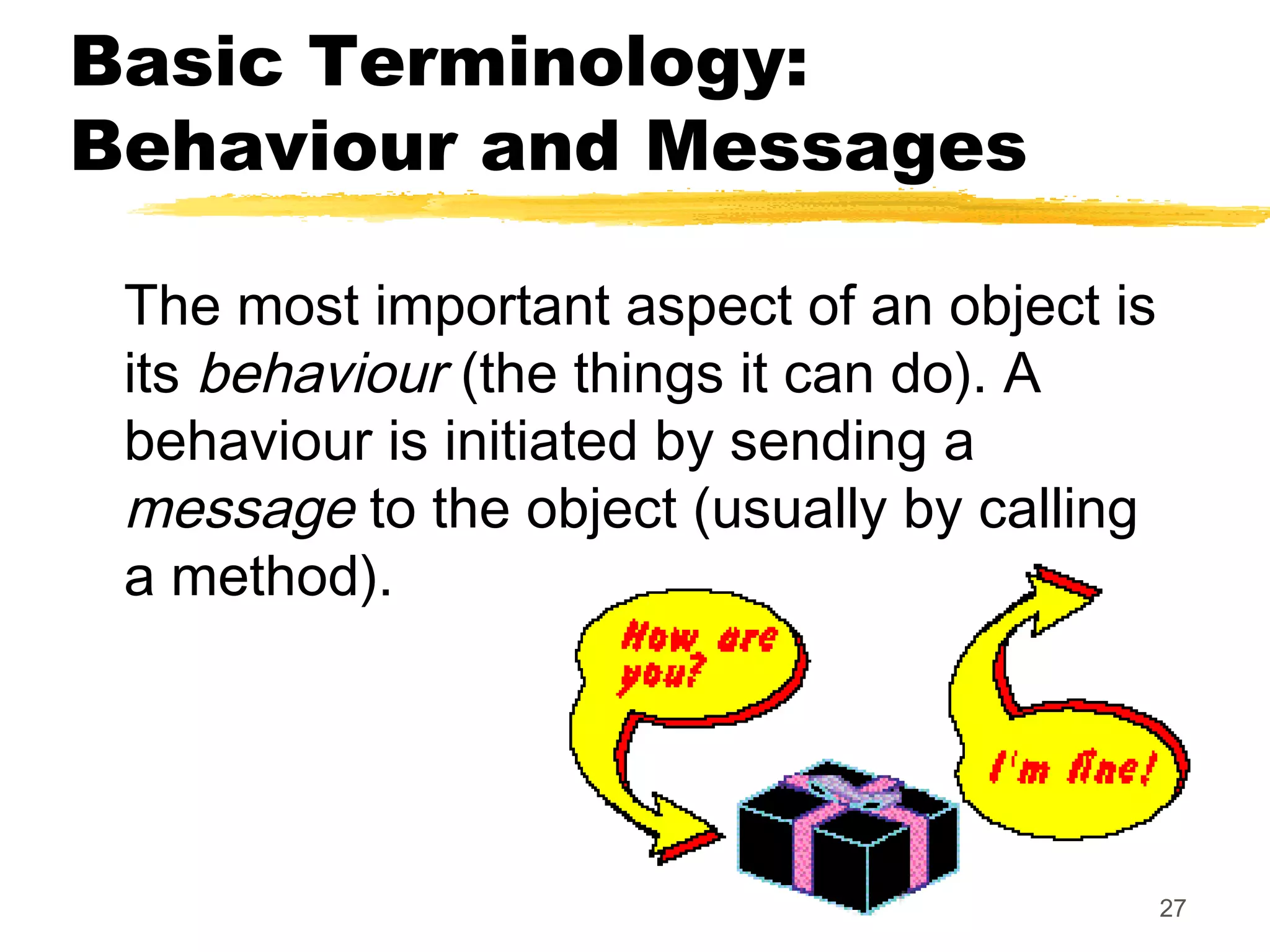 27
Basic Terminology:
Behaviour and Messages
The most important aspect of an object is
its behaviour (the things it can do). A
behaviour is initiated by sending a
message to the object (usually by calling
a method).
 