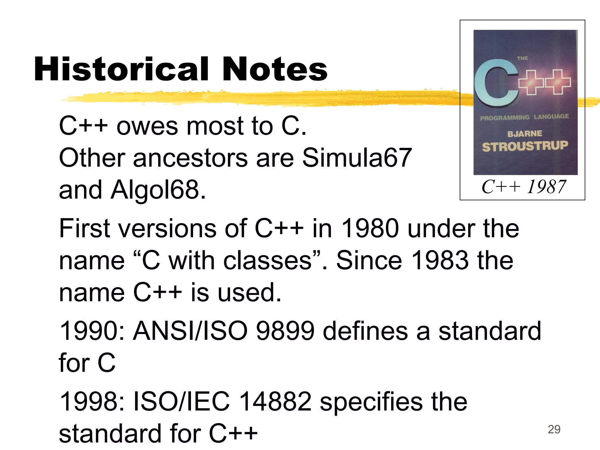 29
Historical Notes
C++ owes most to C.
Other ancestors are Simula67
and Algol68.
First versions of C++ in 1980 under the
name “C with classes”. Since 1983 the
name C++ is used.
1990: ANSI/ISO 9899 defines a standard
for C
1998: ISO/IEC 14882 specifies the
standard for C++
C++ 1987
 