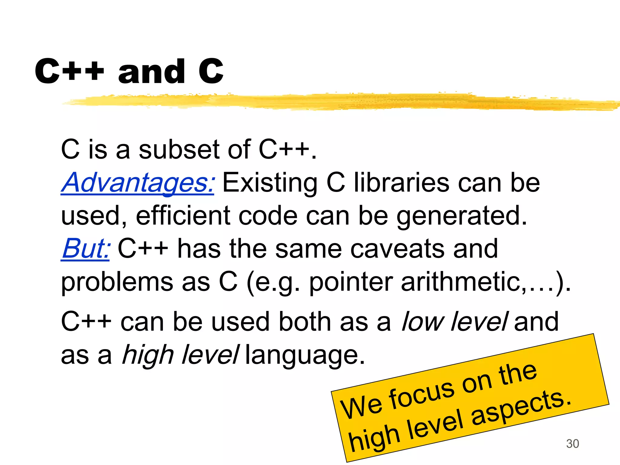 30
C++ and C
C is a subset of C++.
Advantages: Existing C libraries can be
used, efficient code can be generated.
But: C++ has the same caveats and
problems as C (e.g. pointer arithmetic,…).
C++ can be used both as a low level and
as a high level language.
We focus on the
high level aspects.
 