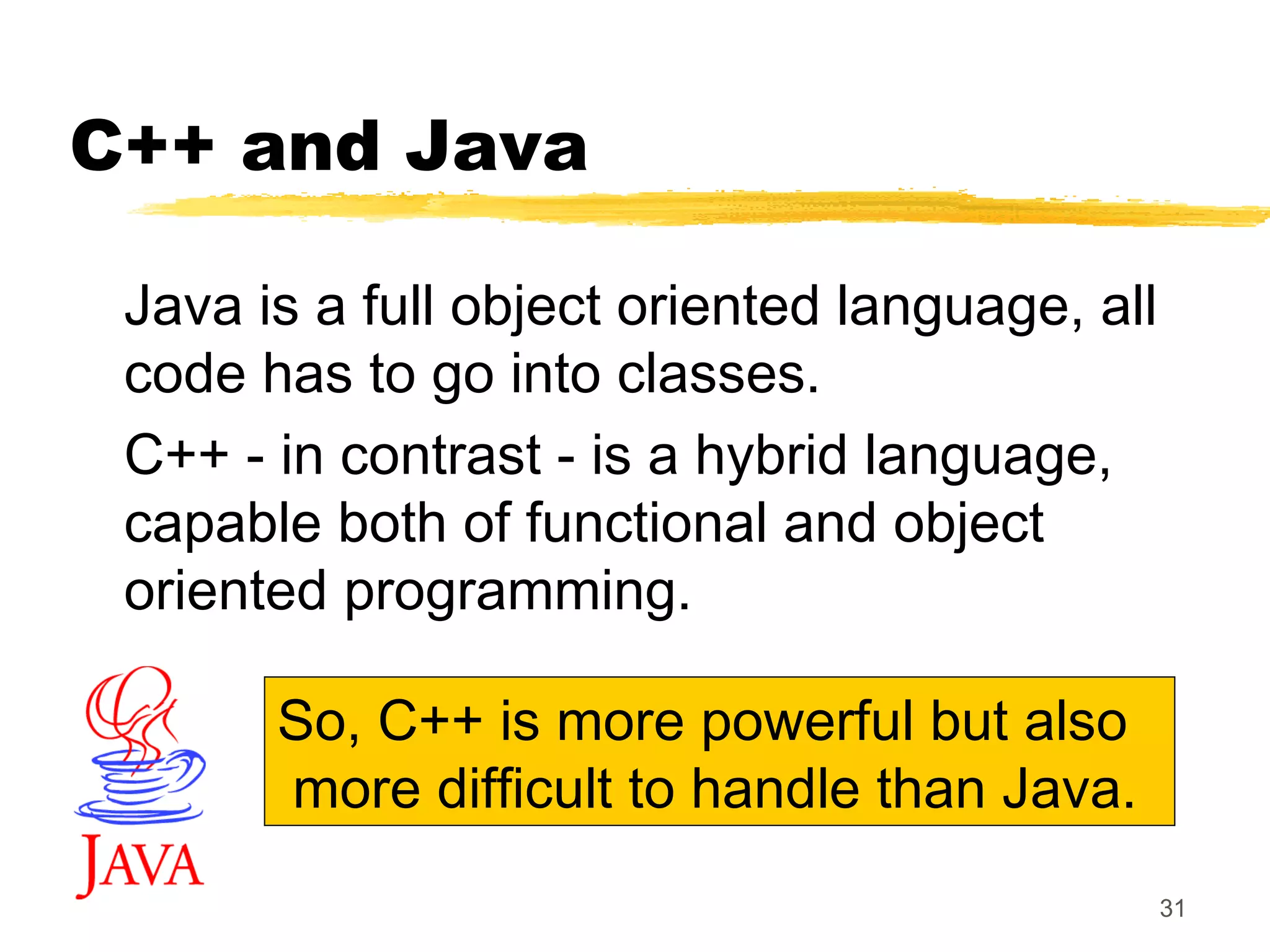 31
C++ and Java
Java is a full object oriented language, all
code has to go into classes.
C++ - in contrast - is a hybrid language,
capable both of functional and object
oriented programming.
So, C++ is more powerful but also
more difficult to handle than Java.
 