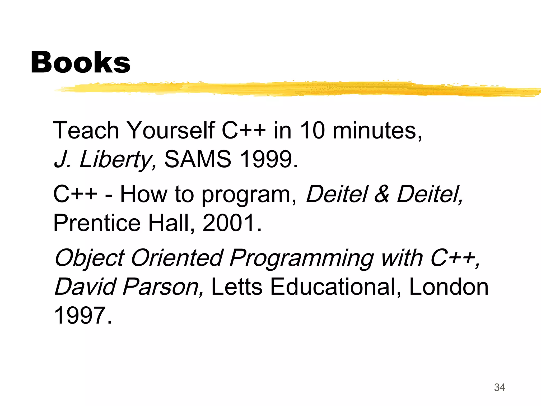 34
Books
Teach Yourself C++ in 10 minutes,
J. Liberty, SAMS 1999.
C++ - How to program, Deitel & Deitel,
Prentice Hall, 2001.
Object Oriented Programming with C++,
David Parson, Letts Educational, London
1997.
 
