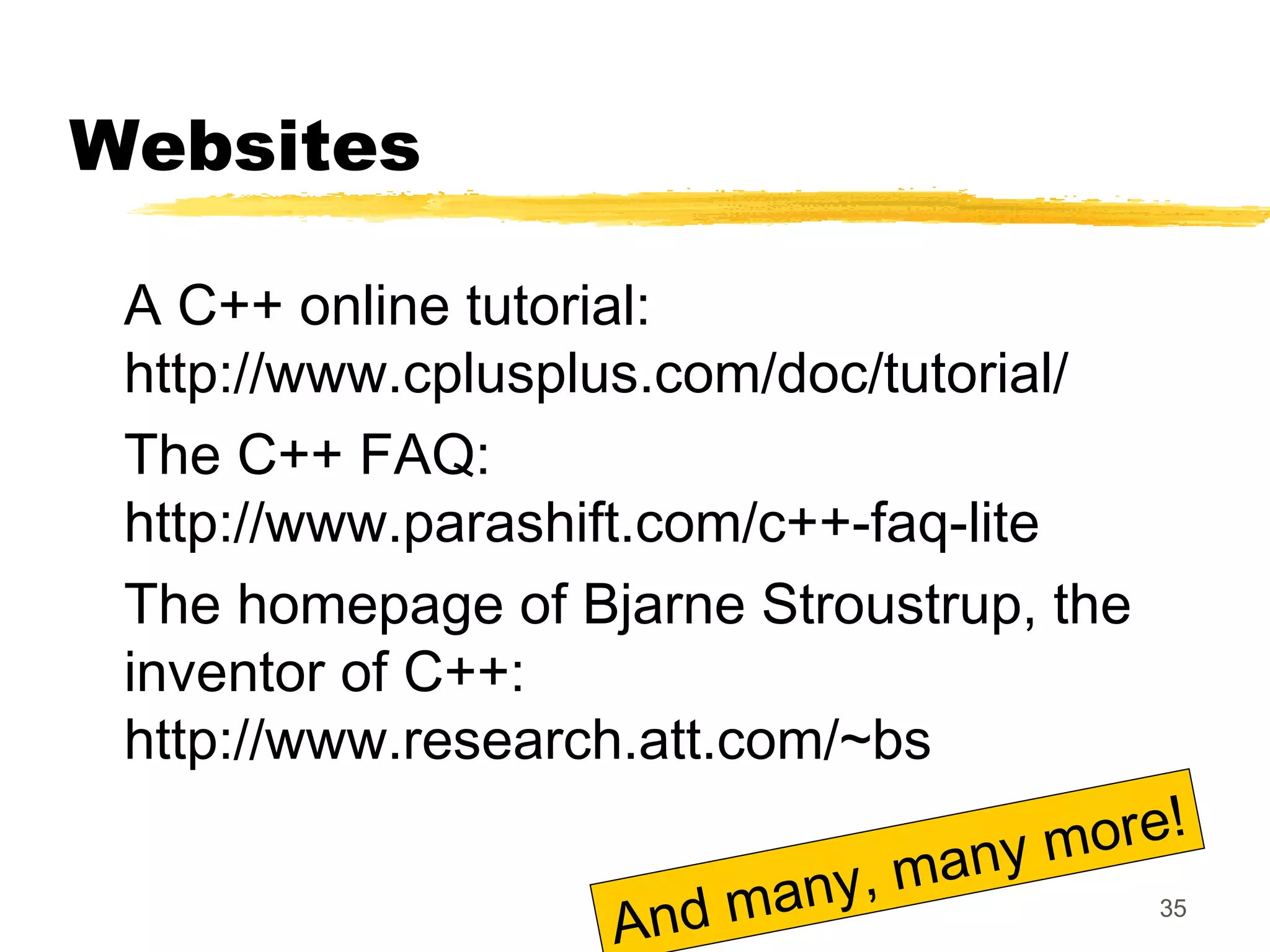 35
Websites
A C++ online tutorial:
http://www.cplusplus.com/doc/tutorial/
The C++ FAQ:
http://www.parashift.com/c++-faq-lite
The homepage of Bjarne Stroustrup, the
inventor of C++:
http://www.research.att.com/~bs
And many, many more!
 