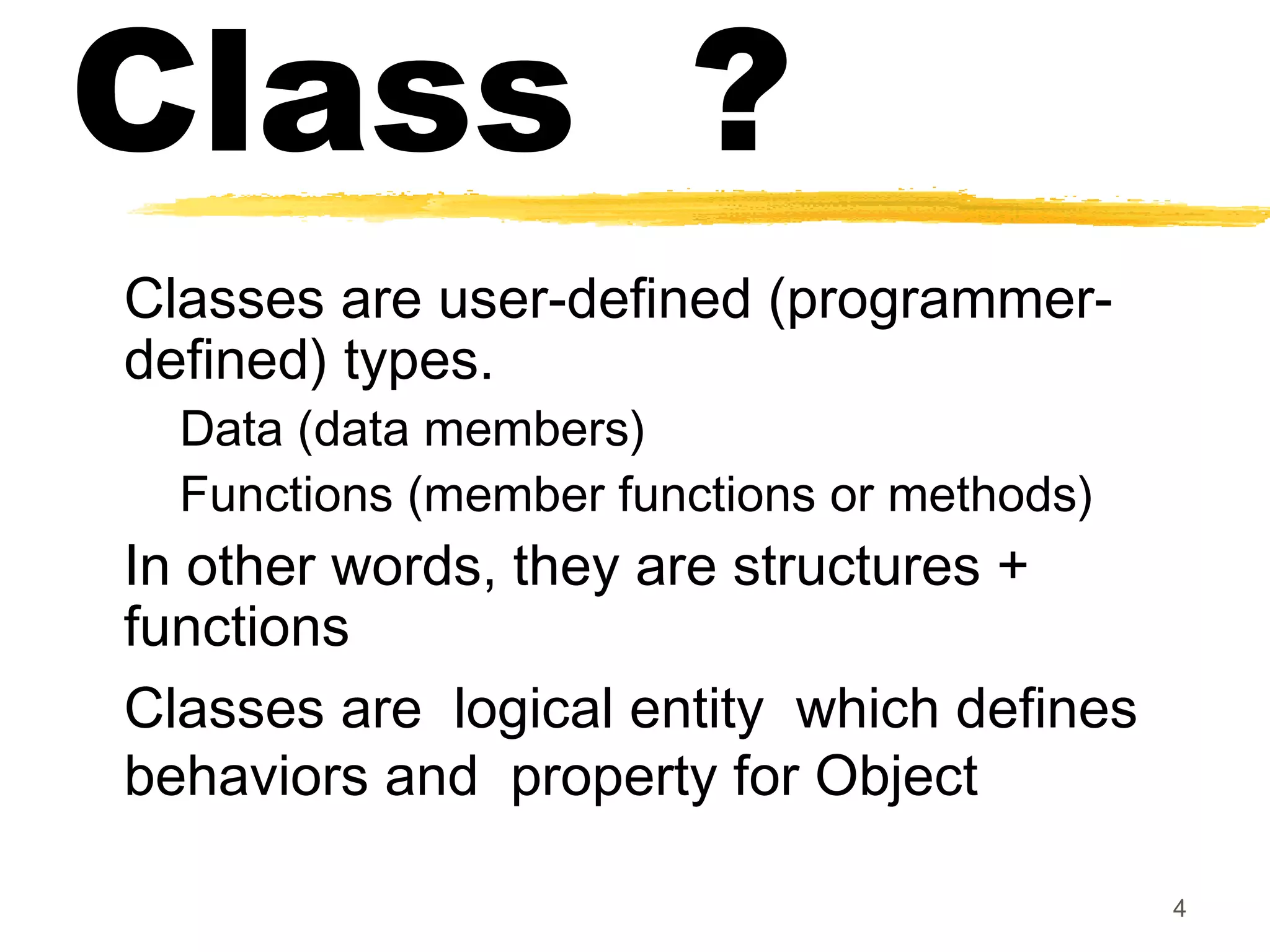 Class ?
Classes are user-defined (programmer-
defined) types.
Data (data members)
Functions (member functions or methods)
In other words, they are structures +
functions
Classes are logical entity which defines
behaviors and property for Object
4
 