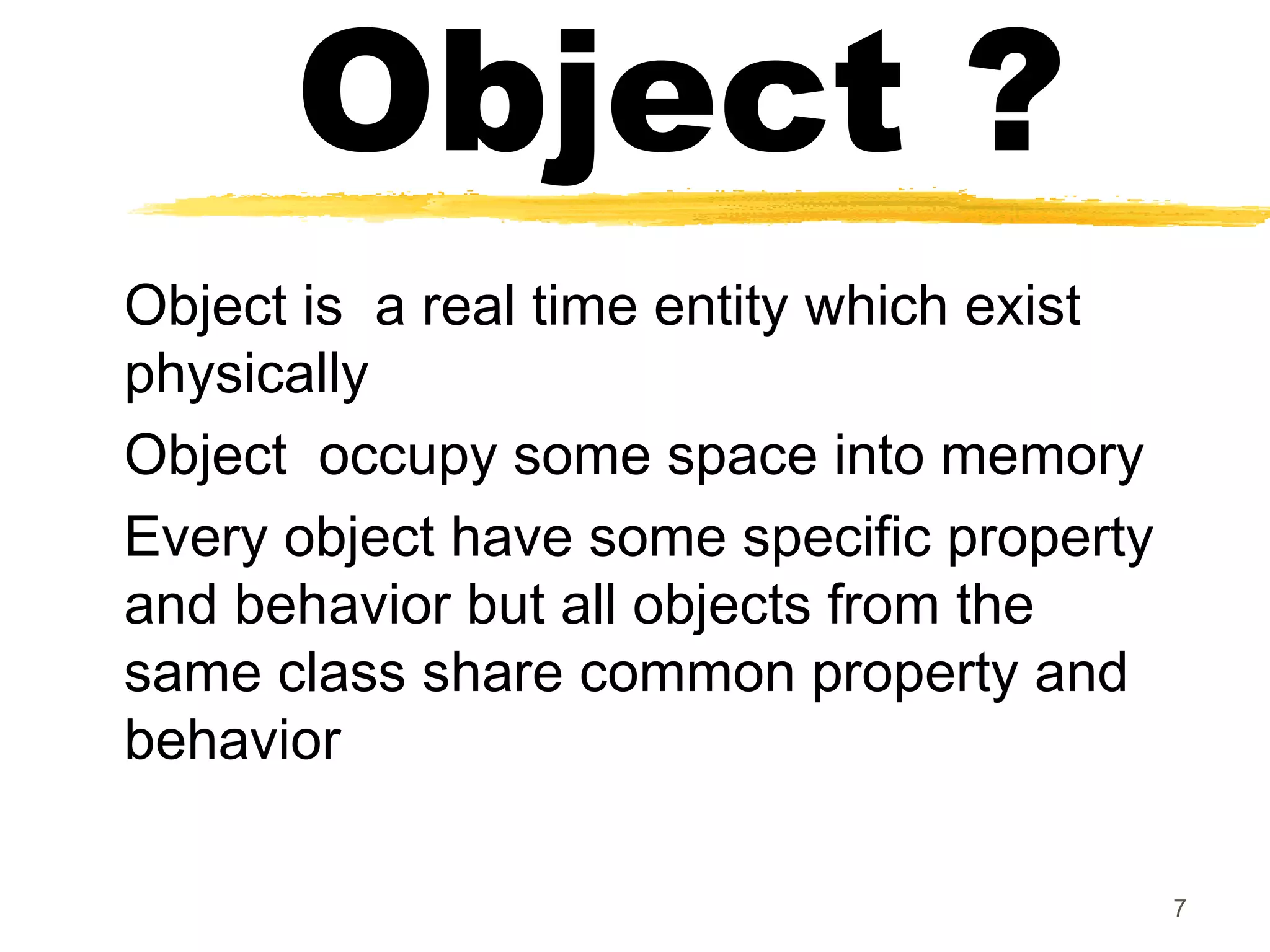 Object ?
Object is a real time entity which exist
physically
Object occupy some space into memory
Every object have some specific property
and behavior but all objects from the
same class share common property and
behavior
7
 