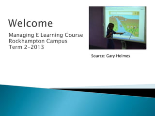 Managing E Learning Course
Rockhampton Campus
Term 2-2013
Source: Gary Holmes
 
