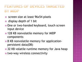 screen size at least 96x54 pixels
 display depth of 1 bit
 One or two-handed keyboard, touch screen
input device
 128 KB nonvolatile memory for MIDP
components
 8 KB nonvolatile memory for applicationpersistent data(DB)
 32 KB volatile runtime memory for Java heap
 two-way wireless connectivity


 
