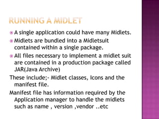 A

single application could have many Midlets.
 Midlets are bundled into a Midletsuit
contained within a single package.
 All files necessary to implement a midlet suit
are contained in a production package called
JAR(Java Archive)
These include;- Midlet classes, Icons and the
manifest file.
Manifest file has information required by the
Application manager to handle the midlets
such as name , version ,vendor ..etc

 