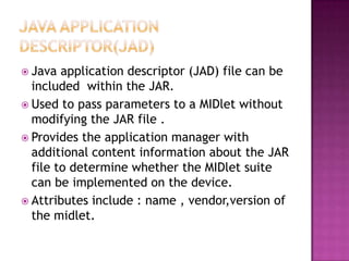  Java

application descriptor (JAD) file can be
included within the JAR.
 Used to pass parameters to a MIDlet without
modifying the JAR file .
 Provides the application manager with
additional content information about the JAR
file to determine whether the MIDlet suite
can be implemented on the device.
 Attributes include : name , vendor,version of
the midlet.

 