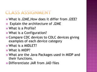  What

is J2ME,How does it differ from J2EE?
 Explain the architecture of J2ME
 What is a Profile?
 What is a Configuration?
 Compare CDC devices to CDLC devices giving
examples of each device category
 What is a MIDLET?
 What is MIDP?
 What are the Java Packages used in MIDP and
their functions.
 Differentiate JAR from JAD files

 
