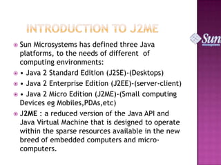 Sun Microsystems has defined three Java
platforms, to the needs of different of
computing environments:
 • Java 2 Standard Edition (J2SE)-(Desktops)
 • Java 2 Enterprise Edition (J2EE)-(server-client)
 • Java 2 Micro Edition (J2ME)-(Small computing
Devices eg Mobiles,PDAs,etc)
 J2ME : a reduced version of the Java API and
Java Virtual Machine that is designed to operate
within the sparse resources available in the new
breed of embedded computers and microcomputers.


 