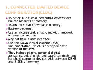 16-bit or 32-bit small computing devices with
limited amounts of memory.
 160KB to 512KB of available memory .
 Battery powered.
 Use an inconsistent, small-bandwidth network
wireless connection
 May not have a user interface.
 Use the KJava Virtual Machine (KVM)
implementation, which is a stripped-down
version of the JVM.
 They include pagers, personal digital
assistants, cell phones, dedicated terminals, and
handheld consumer devices with between 128KB
and 512KB of memory.


 