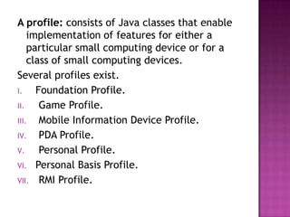 A profile: consists of Java classes that enable
implementation of features for either a
particular small computing device or for a
class of small computing devices.
Several profiles exist.
I.
Foundation Profile.
II.
Game Profile.
III.
Mobile Information Device Profile.
IV.
PDA Profile.
V.
Personal Profile.
VI. Personal Basis Profile.
VII. RMI Profile.

 