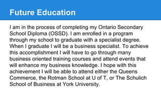 Future Education
I am in the process of completing my Ontario Secondary
School Diploma (OSSD). I am enrolled in a program
through my school to graduate with a specialist degree.
When I graduate I will be a business specialist. To achieve
this accomplishment I will have to go through many
business oriented training courses and attend events that
will enhance my business knowledge. I hope with this
achievement I will be able to attend either the Queens
Commerce, the Rotman School at U of T, or The Schulich
School of Business at York University.

 