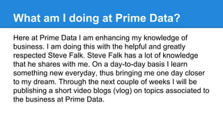 What am I doing at Prime Data?
Here at Prime Data I am enhancing my knowledge of
business. I am doing this with the helpful and greatly
respected Steve Falk. Steve Falk has a lot of knowledge
that he shares with me. On a day-to-day basis I learn
something new everyday, thus bringing me one day closer
to my dream. Through the next couple of weeks I will be
publishing a short video blogs (vlog) on topics associated to
the business at Prime Data.

 