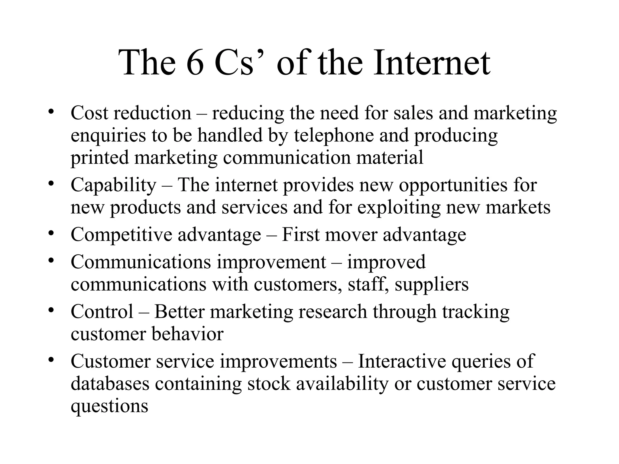 The 6 Cs’ of the Internet
• Cost reduction – reducing the need for sales and marketing
enquiries to be handled by telephone and producing
printed marketing communication material
• Capability – The internet provides new opportunities for
new products and services and for exploiting new markets
• Competitive advantage – First mover advantage
• Communications improvement – improved
communications with customers, staff, suppliers
• Control – Better marketing research through tracking
customer behavior
• Customer service improvements – Interactive queries of
databases containing stock availability or customer service
questions
 
