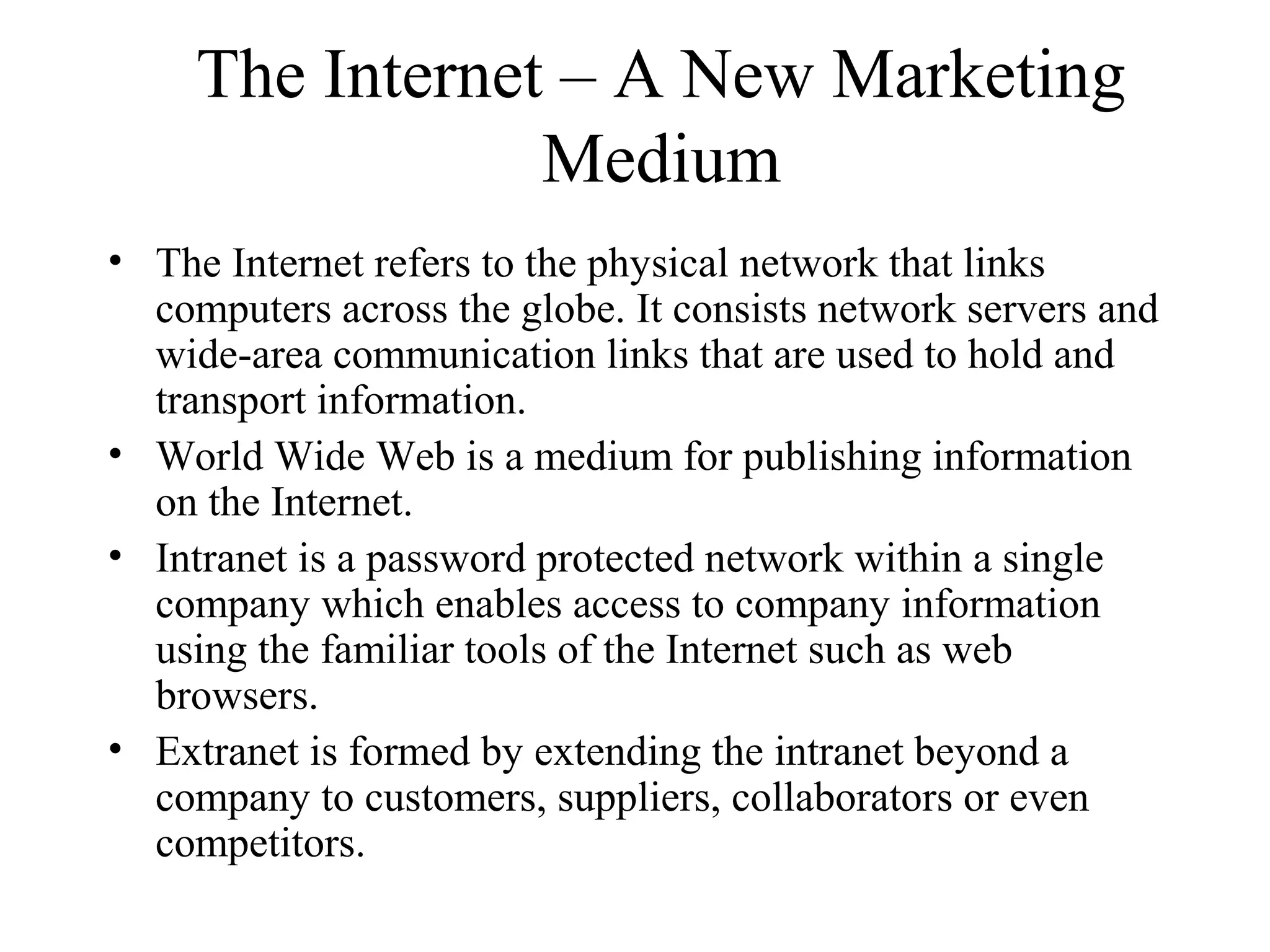 The Internet – A New Marketing
Medium
• The Internet refers to the physical network that links
computers across the globe. It consists network servers and
wide-area communication links that are used to hold and
transport information.
• World Wide Web is a medium for publishing information
on the Internet.
• Intranet is a password protected network within a single
company which enables access to company information
using the familiar tools of the Internet such as web
browsers.
• Extranet is formed by extending the intranet beyond a
company to customers, suppliers, collaborators or even
competitors.
 