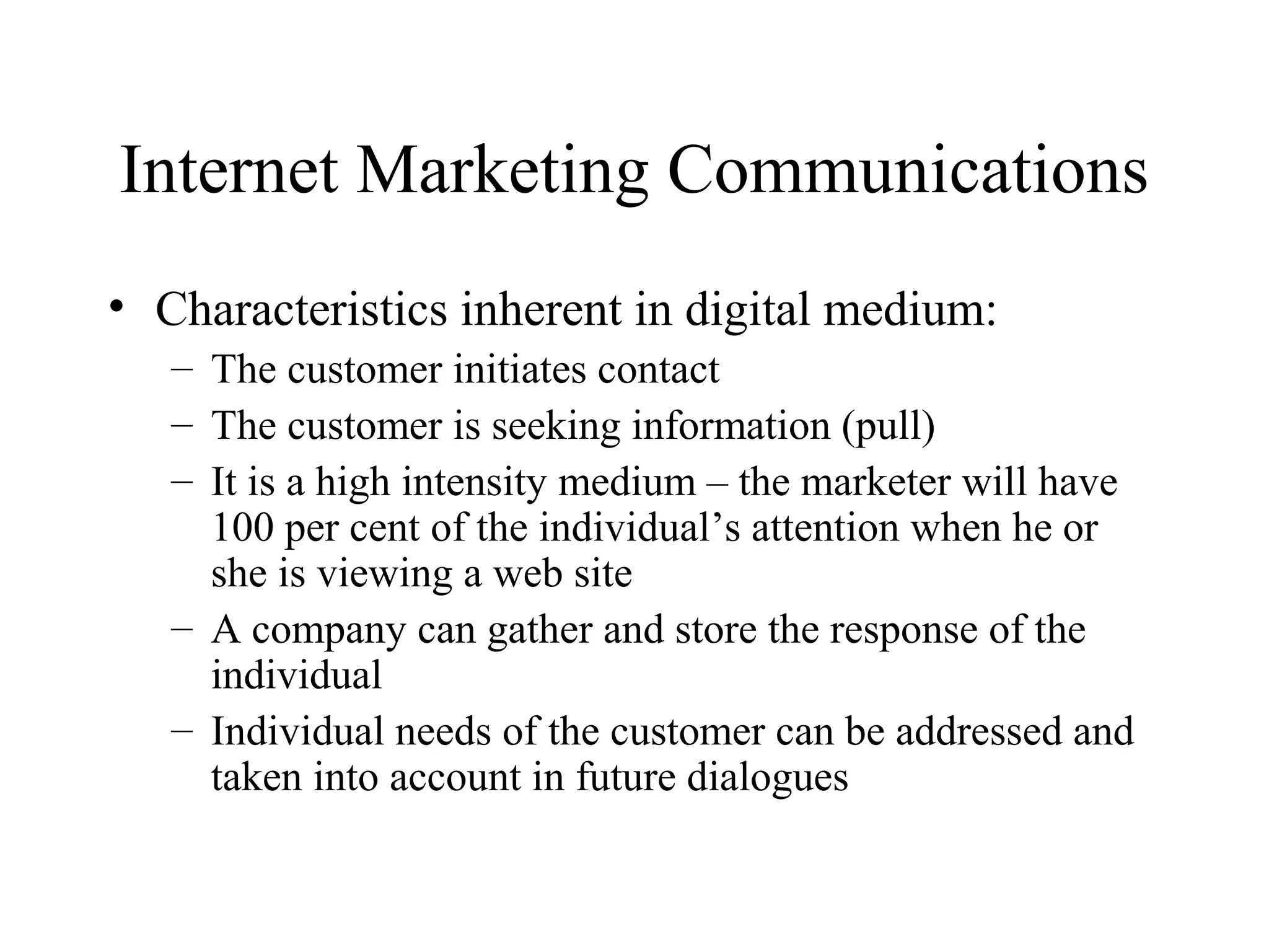 Internet Marketing Communications
• Characteristics inherent in digital medium:
– The customer initiates contact
– The customer is seeking information (pull)
– It is a high intensity medium – the marketer will have
100 per cent of the individual’s attention when he or
she is viewing a web site
– A company can gather and store the response of the
individual
– Individual needs of the customer can be addressed and
taken into account in future dialogues
 