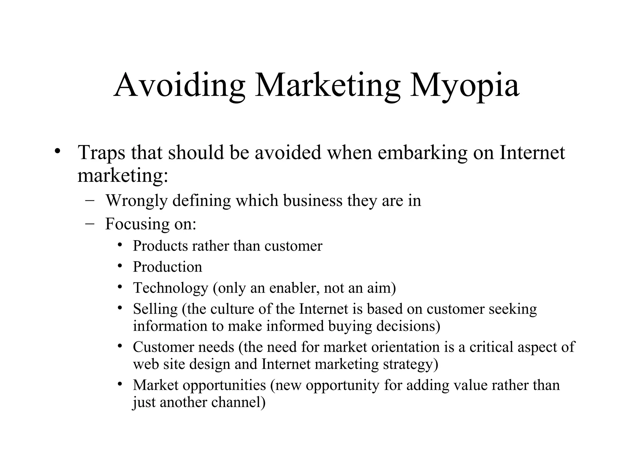 Avoiding Marketing Myopia
• Traps that should be avoided when embarking on Internet
marketing:
– Wrongly defining which business they are in
– Focusing on:
• Products rather than customer
• Production
• Technology (only an enabler, not an aim)
• Selling (the culture of the Internet is based on customer seeking
information to make informed buying decisions)
• Customer needs (the need for market orientation is a critical aspect of
web site design and Internet marketing strategy)
• Market opportunities (new opportunity for adding value rather than
just another channel)
 