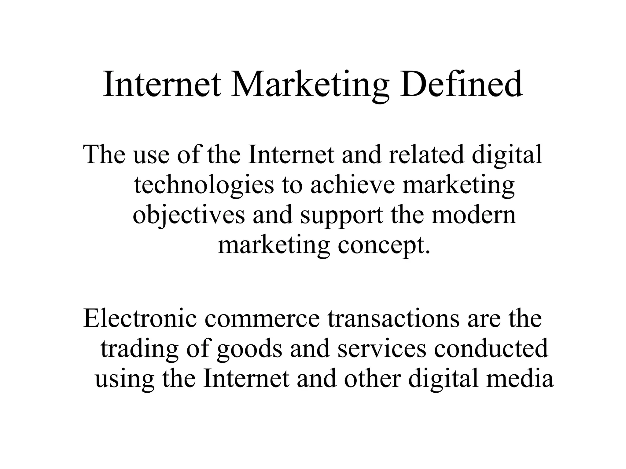 Internet Marketing Defined
The use of the Internet and related digital
technologies to achieve marketing
objectives and support the modern
marketing concept.
Electronic commerce transactions are the
trading of goods and services conducted
using the Internet and other digital media
 