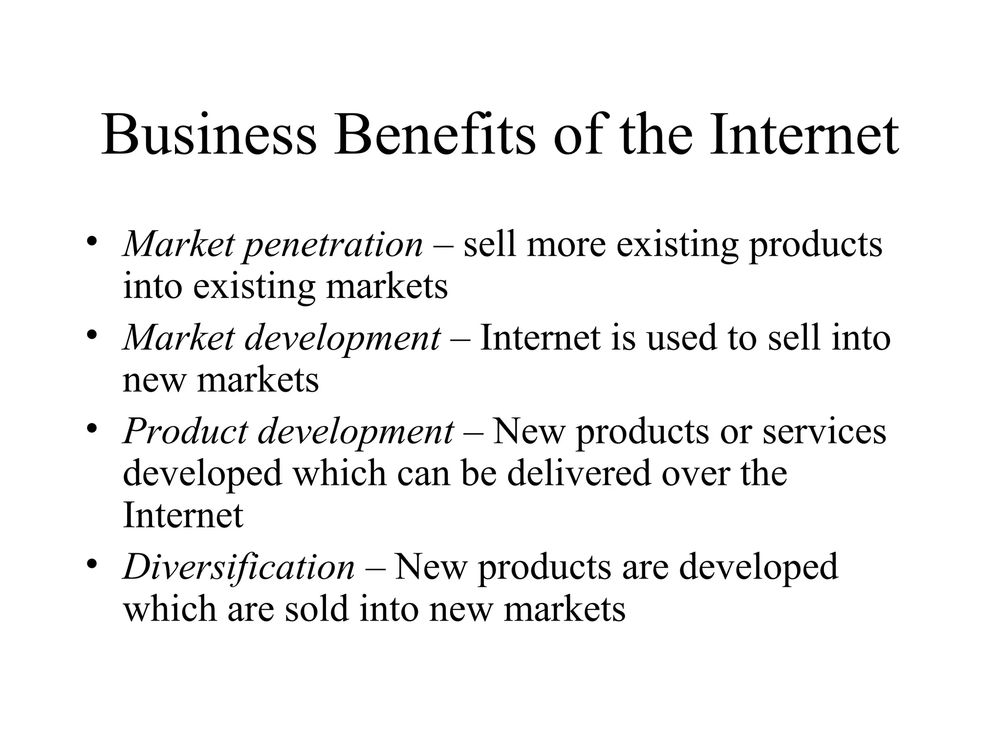 Business Benefits of the Internet
• Market penetration – sell more existing products
into existing markets
• Market development – Internet is used to sell into
new markets
• Product development – New products or services
developed which can be delivered over the
Internet
• Diversification – New products are developed
which are sold into new markets
 
