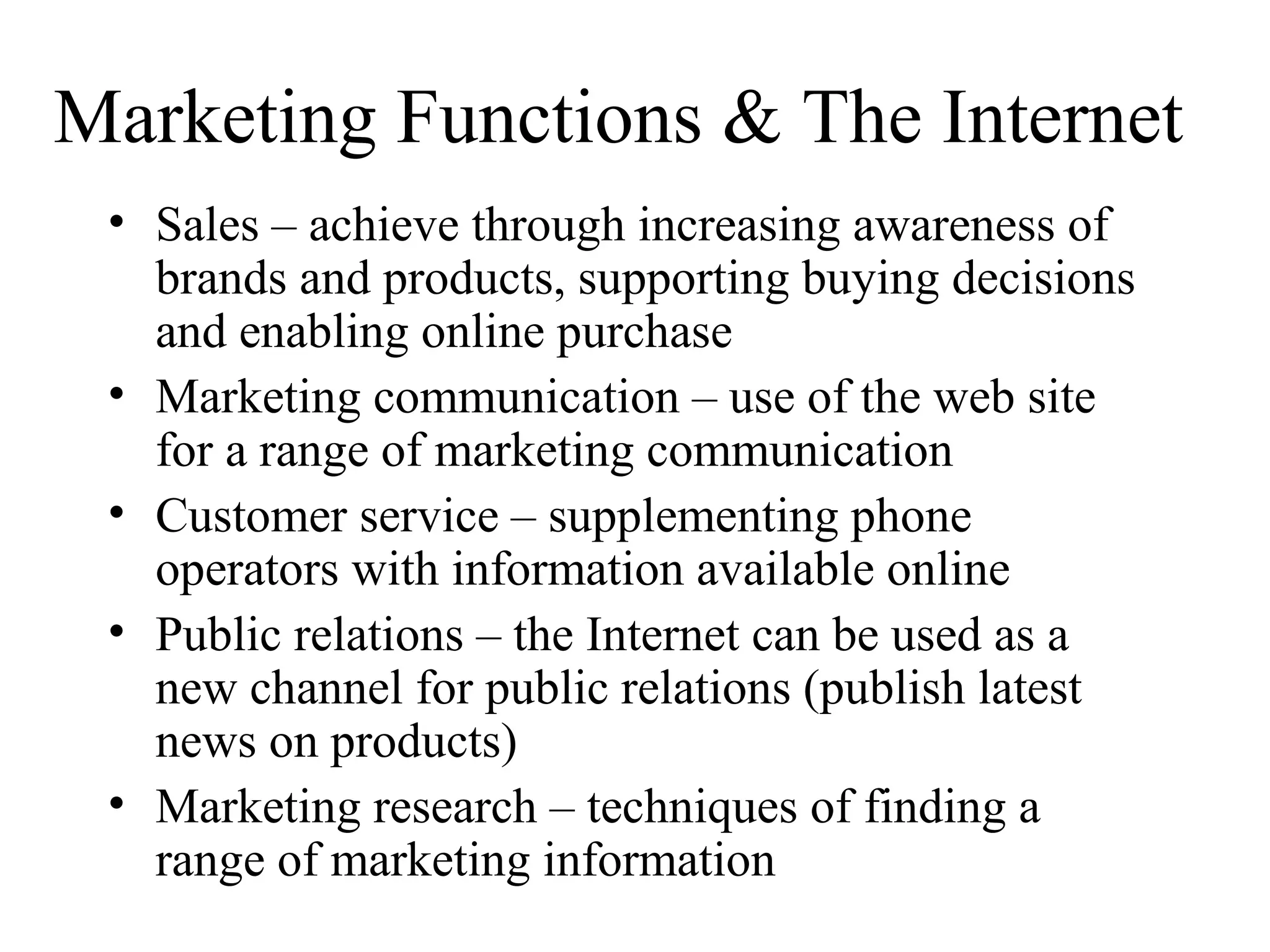 Marketing Functions & The Internet
• Sales – achieve through increasing awareness of
brands and products, supporting buying decisions
and enabling online purchase
• Marketing communication – use of the web site
for a range of marketing communication
• Customer service – supplementing phone
operators with information available online
• Public relations – the Internet can be used as a
new channel for public relations (publish latest
news on products)
• Marketing research – techniques of finding a
range of marketing information
 