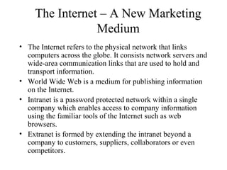 The Internet – A New Marketing
Medium
• The Internet refers to the physical network that links
computers across the globe. It consists network servers and
wide-area communication links that are used to hold and
transport information.
• World Wide Web is a medium for publishing information
on the Internet.
• Intranet is a password protected network within a single
company which enables access to company information
using the familiar tools of the Internet such as web
browsers.
• Extranet is formed by extending the intranet beyond a
company to customers, suppliers, collaborators or even
competitors.
 