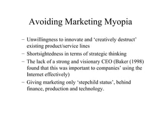 Avoiding Marketing Myopia
– Unwillingness to innovate and ‘creatively destruct’
existing product/service lines
– Shortsightedness in terms of strategic thinking
– The lack of a strong and visionary CEO (Baker (1998)
found that this was important to companies’ using the
Internet effectively)
– Giving marketing only ‘stepchild status’, behind
finance, production and technology.
 