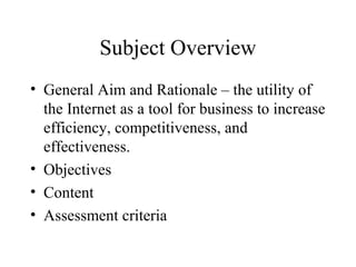 Subject Overview
• General Aim and Rationale – the utility of
the Internet as a tool for business to increase
efficiency, competitiveness, and
effectiveness.
• Objectives
• Content
• Assessment criteria
 