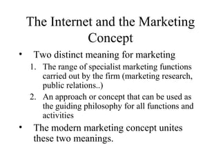 The Internet and the Marketing
Concept
• Two distinct meaning for marketing
1. The range of specialist marketing functions
carried out by the firm (marketing research,
public relations..)
2. An approach or concept that can be used as
the guiding philosophy for all functions and
activities
• The modern marketing concept unites
these two meanings.
 