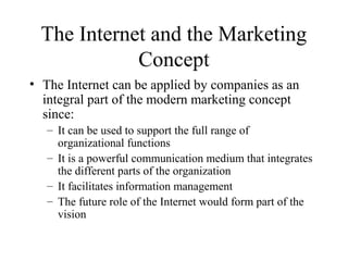 The Internet and the Marketing
Concept
• The Internet can be applied by companies as an
integral part of the modern marketing concept
since:
– It can be used to support the full range of
organizational functions
– It is a powerful communication medium that integrates
the different parts of the organization
– It facilitates information management
– The future role of the Internet would form part of the
vision
 