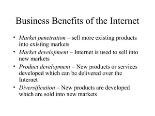 Business Benefits of the Internet
• Market penetration – sell more existing products
into existing markets
• Market development – Internet is used to sell into
new markets
• Product development – New products or services
developed which can be delivered over the
Internet
• Diversification – New products are developed
which are sold into new markets
 