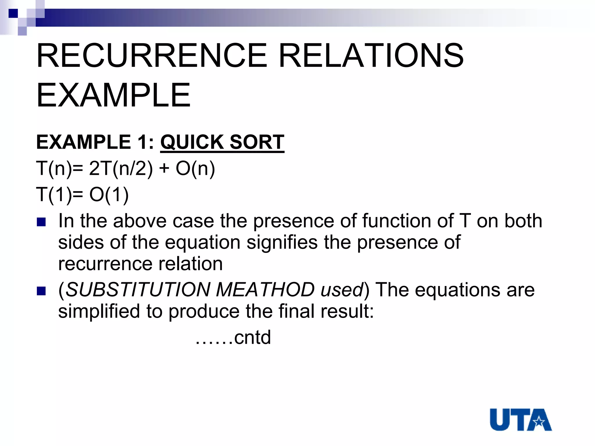 RECURRENCE RELATIONS
EXAMPLE
EXAMPLE 1: QUICK SORT
T(n)= 2T(n/2) + O(n)
T(1)= O(1)
 In the above case the presence of function of T on both
sides of the equation signifies the presence of
recurrence relation
 (SUBSTITUTION MEATHOD used) The equations are
simplified to produce the final result:
……cntd
 